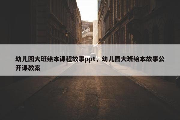 幼儿园大班绘本课程故事ppt，幼儿园大班绘本故事公开课教案