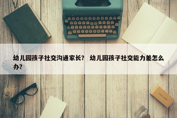 幼儿园孩子社交沟通家长？ 幼儿园孩子社交能力差怎么办？