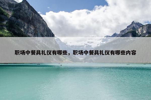 职场中餐具礼仪有哪些，职场中餐具礼仪有哪些内容