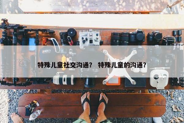特殊儿童社交沟通？ 特殊儿童的沟通？