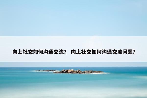 向上社交如何沟通交流？ 向上社交如何沟通交流问题？