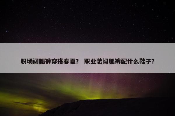职场阔腿裤穿搭春夏？ 职业装阔腿裤配什么鞋子？