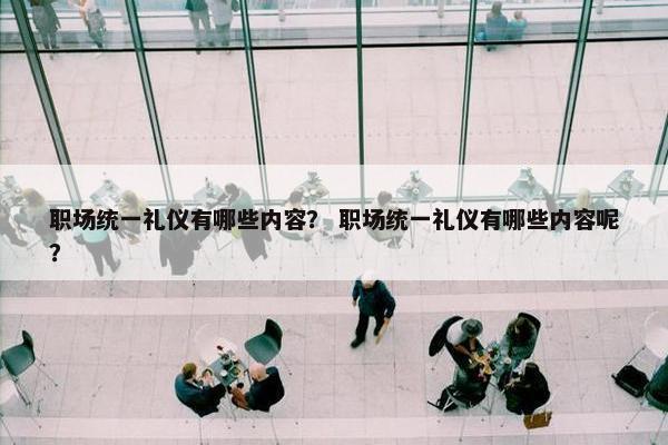 职场统一礼仪有哪些内容？ 职场统一礼仪有哪些内容呢？