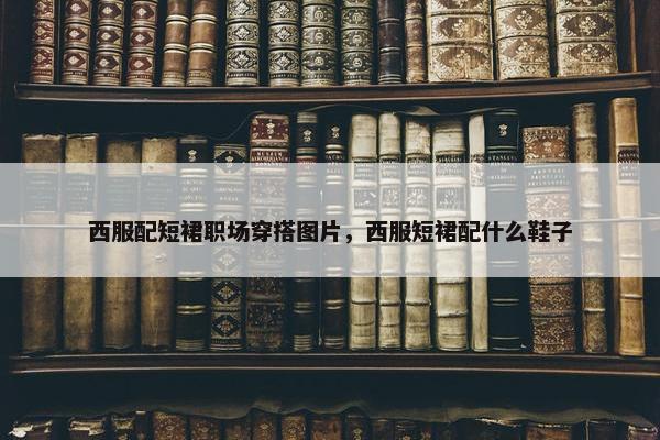 西服配短裙职场穿搭图片，西服短裙配什么鞋子