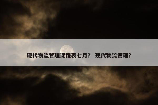 现代物流管理课程表七月？ 现代物流管理？