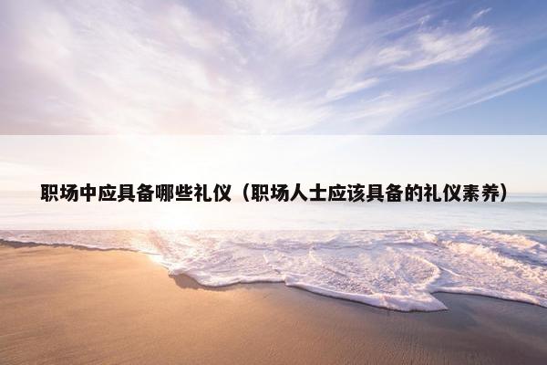 职场中应具备哪些礼仪（职场人士应该具备的礼仪素养）