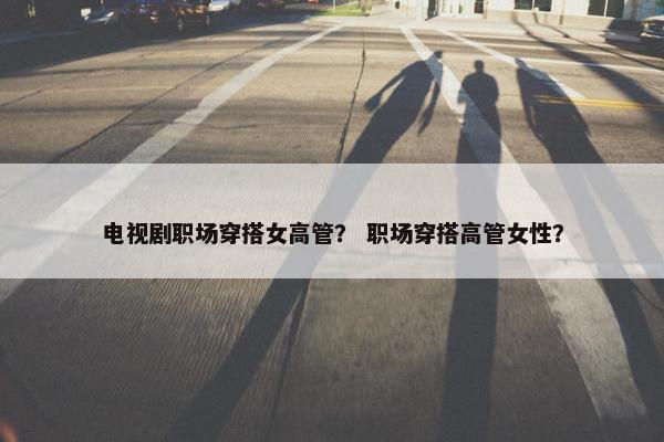 电视剧职场穿搭女高管？ 职场穿搭高管女性？