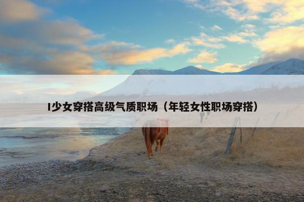 I少女穿搭高级气质职场（年轻女性职场穿搭）
