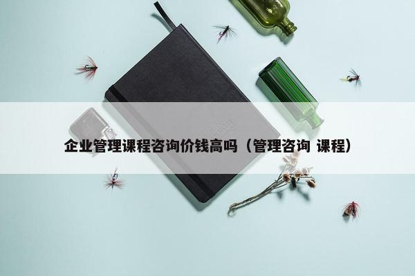 企业管理课程咨询价钱高吗（管理咨询 课程）