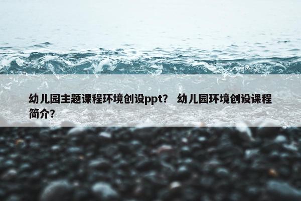 幼儿园主题课程环境创设ppt？ 幼儿园环境创设课程简介？
