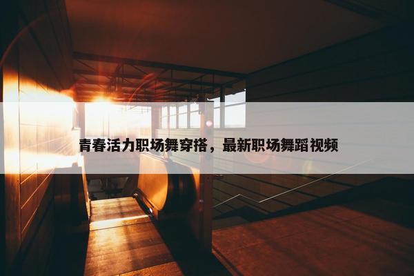 青春活力职场舞穿搭，最新职场舞蹈视频