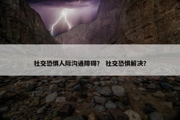 社交恐惧人际沟通障碍？ 社交恐惧解决？