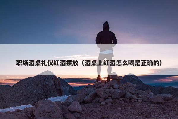 职场酒桌礼仪红酒摆放（酒桌上红酒怎么喝是正确的）