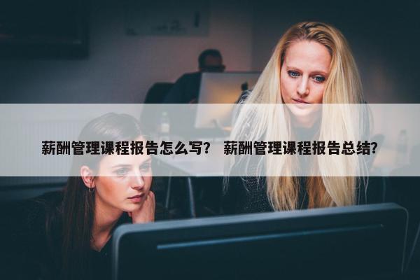 薪酬管理课程报告怎么写？ 薪酬管理课程报告总结？