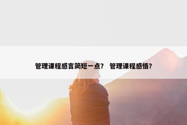 管理课程感言简短一点？ 管理课程感悟？