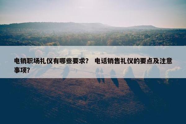 电销职场礼仪有哪些要求？ 电话销售礼仪的要点及注意事项？