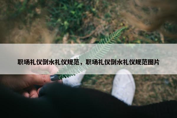 职场礼仪倒水礼仪规范，职场礼仪倒水礼仪规范图片