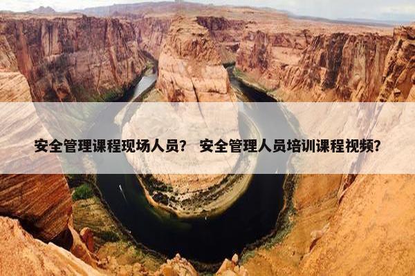 安全管理课程现场人员？ 安全管理人员培训课程视频？