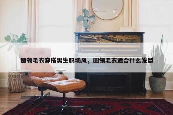圆领毛衣穿搭男生职场风，圆领毛衣适合什么发型