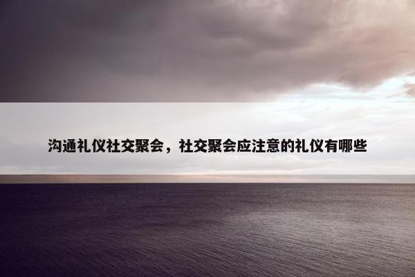 沟通礼仪社交聚会，社交聚会应注意的礼仪有哪些