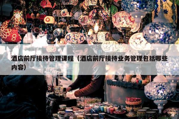 酒店前厅接待管理课程（酒店前厅接待业务管理包括哪些内容）