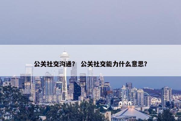 公关社交沟通？ 公关社交能力什么意思？