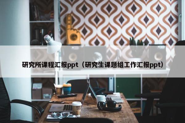 研究所课程汇报ppt（研究生课题组工作汇报ppt）