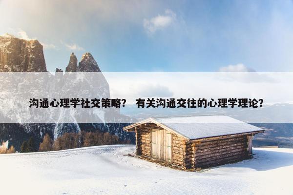 沟通心理学社交策略？ 有关沟通交往的心理学理论？
