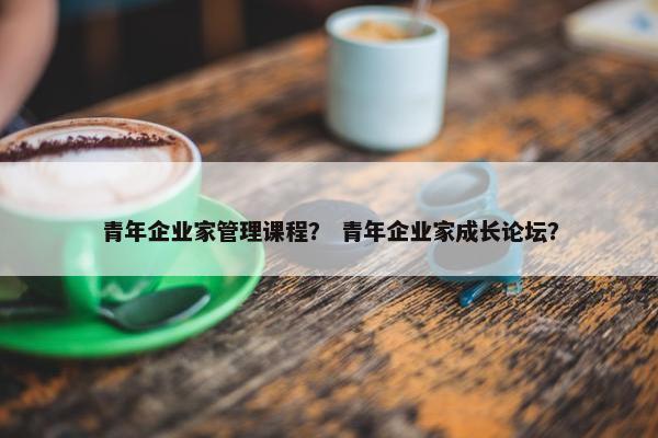 青年企业家管理课程？ 青年企业家成长论坛？