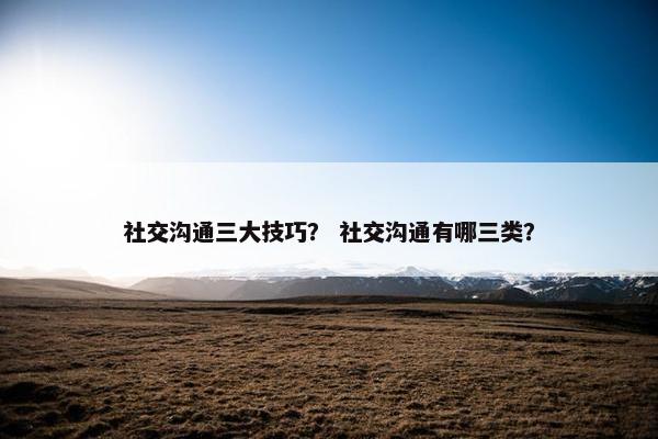社交沟通三大技巧？ 社交沟通有哪三类？