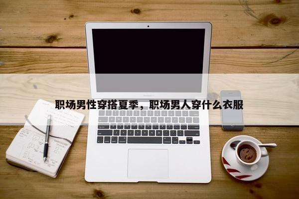 职场男性穿搭夏季，职场男人穿什么衣服