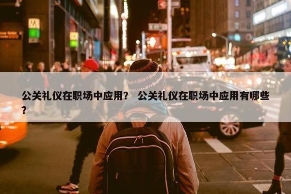 公关礼仪在职场中应用？ 公关礼仪在职场中应用有哪些？