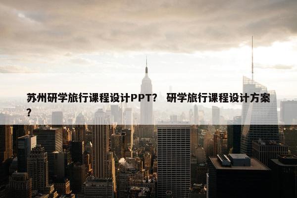 苏州研学旅行课程设计PPT？ 研学旅行课程设计方案？