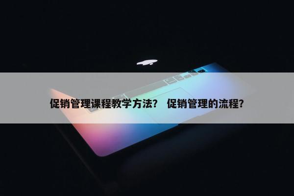 促销管理课程教学方法？ 促销管理的流程？