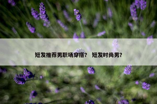短发推荐男职场穿搭？ 短发时尚男？