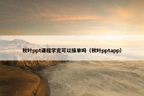 秋叶ppt课程学完可以接单吗（秋叶pptapp）