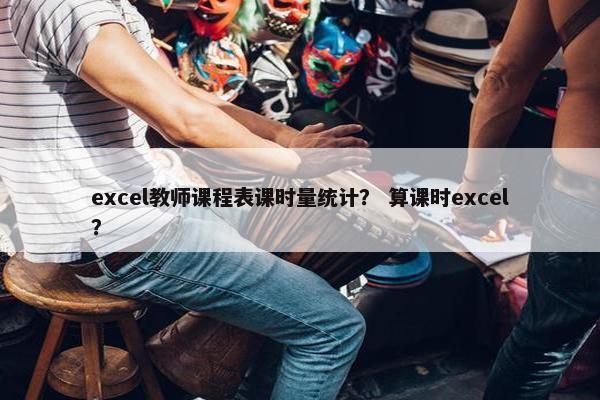 excel教师课程表课时量统计？ 算课时excel？
