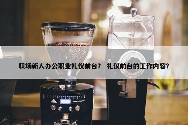 职场新人办公职业礼仪前台？ 礼仪前台的工作内容？