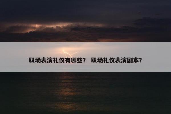职场表演礼仪有哪些？ 职场礼仪表演剧本？