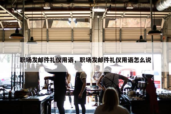 职场发邮件礼仪用语，职场发邮件礼仪用语怎么说