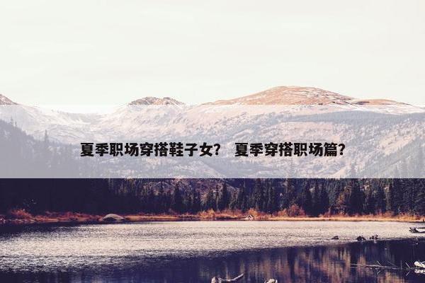 夏季职场穿搭鞋子女？ 夏季穿搭职场篇？