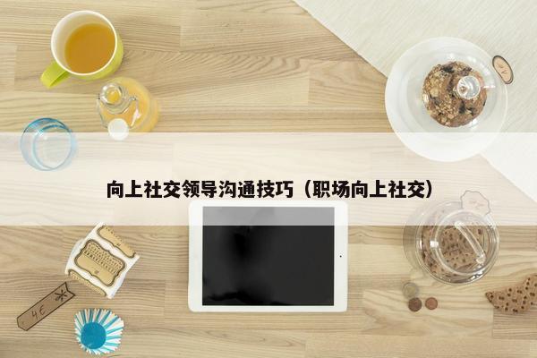 向上社交领导沟通技巧（职场向上社交）