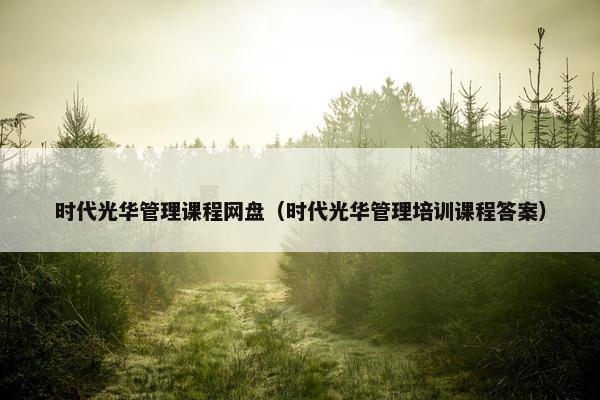 时代光华管理课程网盘（时代光华管理培训课程答案）