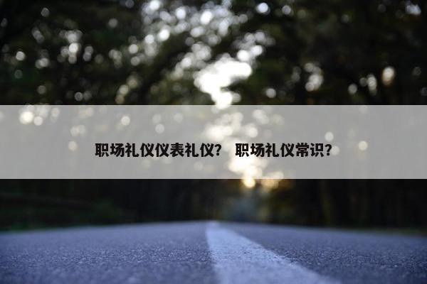 职场礼仪仪表礼仪？ 职场礼仪常识？