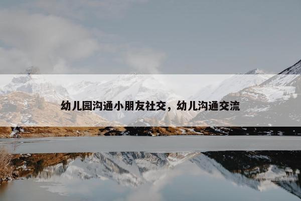 幼儿园沟通小朋友社交，幼儿沟通交流