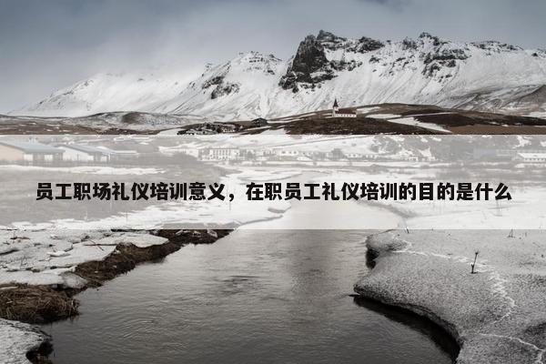 员工职场礼仪培训意义，在职员工礼仪培训的目的是什么