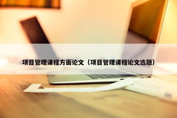 项目管理课程方面论文（项目管理课程论文选题）