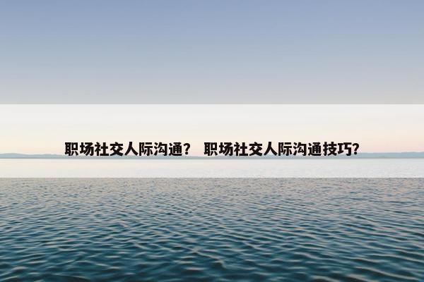 职场社交人际沟通？ 职场社交人际沟通技巧？