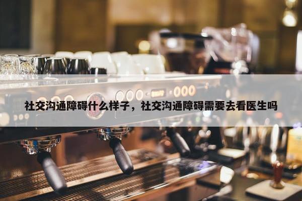 社交沟通障碍什么样子，社交沟通障碍需要去看医生吗