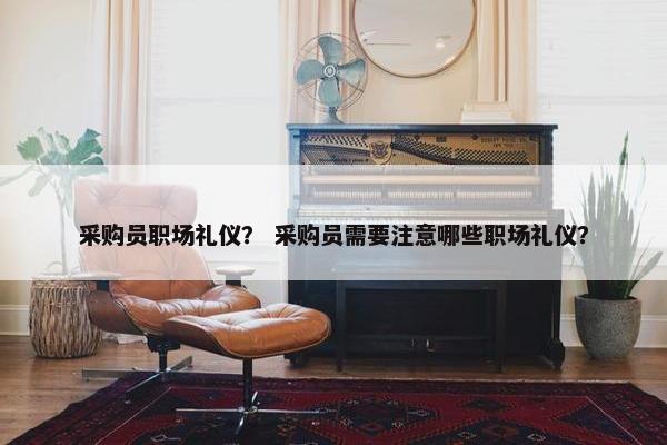 采购员职场礼仪？ 采购员需要注意哪些职场礼仪？